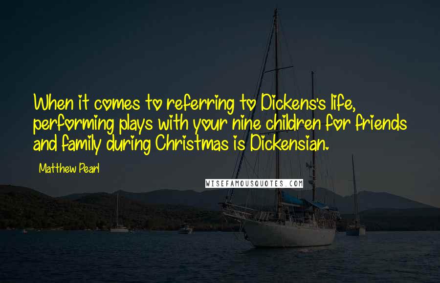 Matthew Pearl Quotes: When it comes to referring to Dickens's life, performing plays with your nine children for friends and family during Christmas is Dickensian.