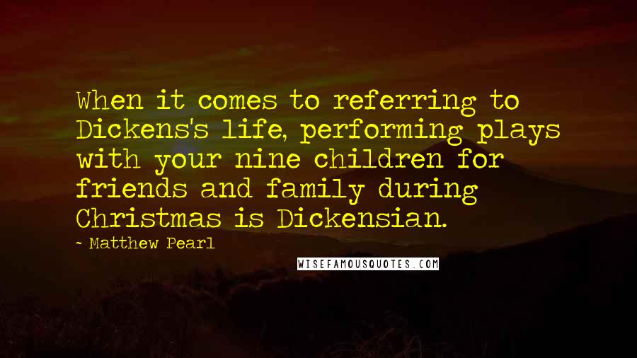 Matthew Pearl Quotes: When it comes to referring to Dickens's life, performing plays with your nine children for friends and family during Christmas is Dickensian.