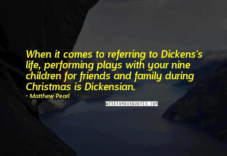 Matthew Pearl Quotes: When it comes to referring to Dickens's life, performing plays with your nine children for friends and family during Christmas is Dickensian.