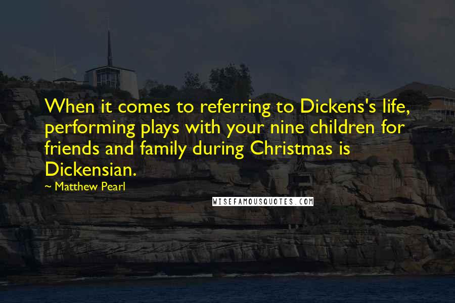 Matthew Pearl Quotes: When it comes to referring to Dickens's life, performing plays with your nine children for friends and family during Christmas is Dickensian.