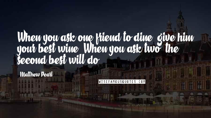 Matthew Pearl Quotes: When you ask one friend to dine, give him your best wine. When you ask two, the second best will do.