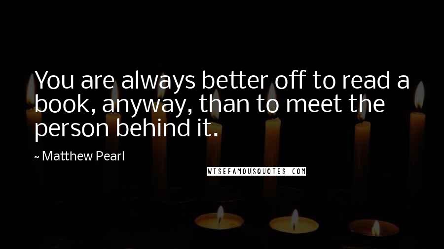 Matthew Pearl Quotes: You are always better off to read a book, anyway, than to meet the person behind it.