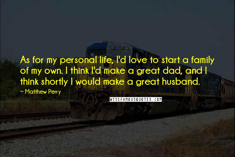 Matthew Perry Quotes: As for my personal life, I'd love to start a family of my own. I think I'd make a great dad, and I think shortly I would make a great husband.