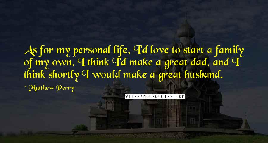 Matthew Perry Quotes: As for my personal life, I'd love to start a family of my own. I think I'd make a great dad, and I think shortly I would make a great husband.