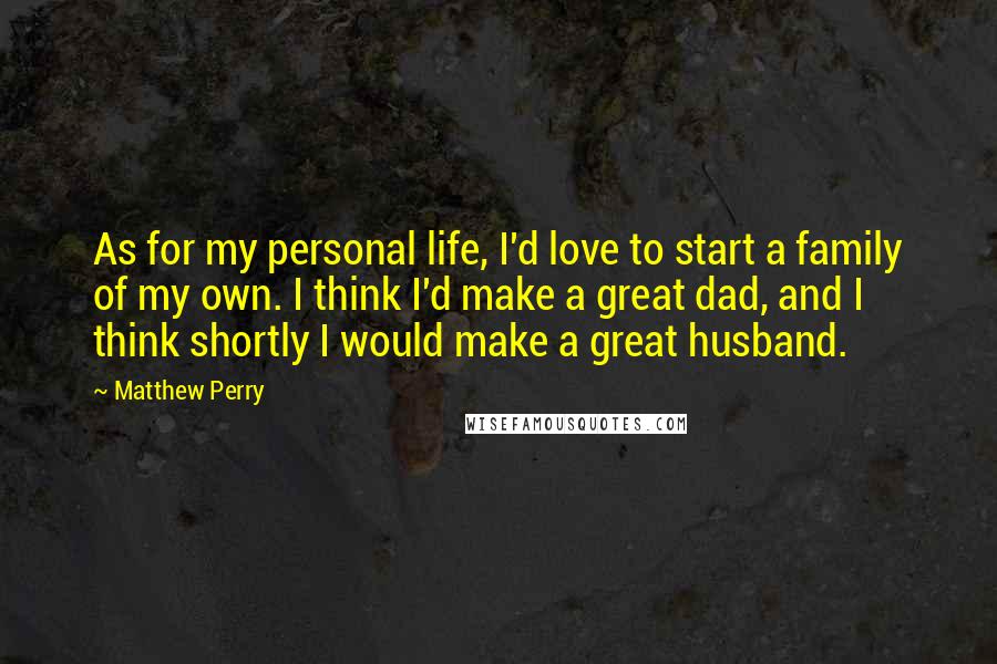 Matthew Perry Quotes: As for my personal life, I'd love to start a family of my own. I think I'd make a great dad, and I think shortly I would make a great husband.