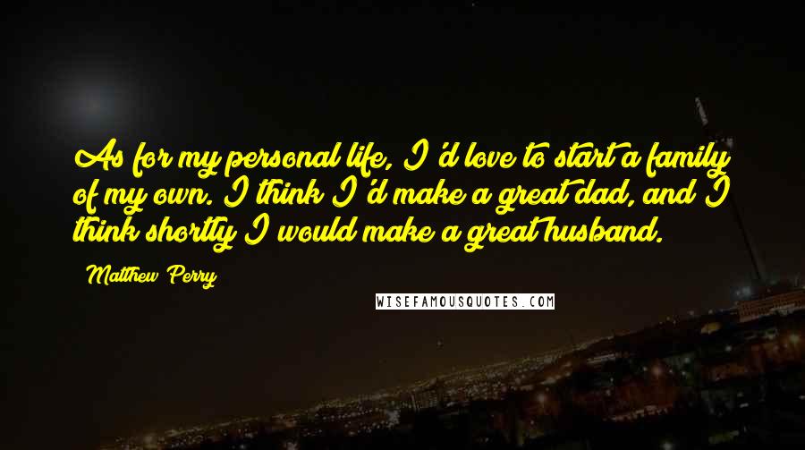 Matthew Perry Quotes: As for my personal life, I'd love to start a family of my own. I think I'd make a great dad, and I think shortly I would make a great husband.