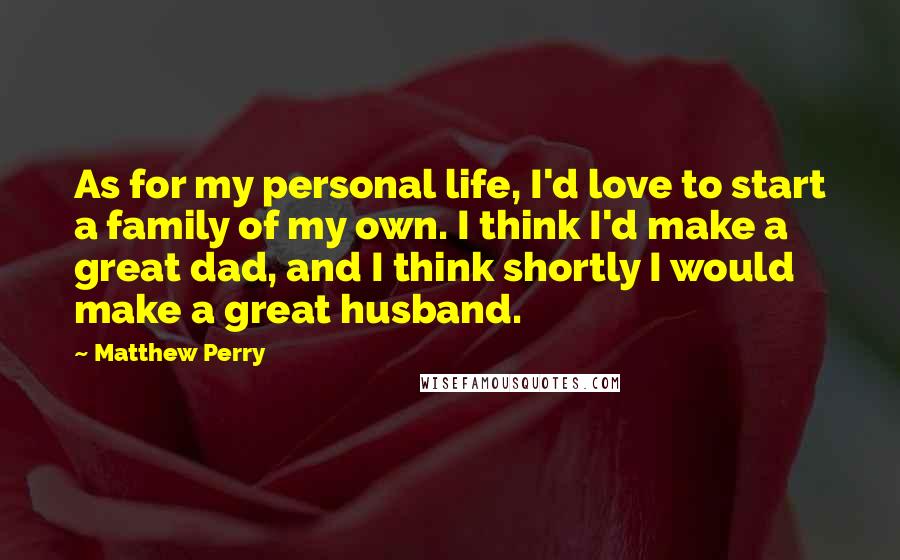 Matthew Perry Quotes: As for my personal life, I'd love to start a family of my own. I think I'd make a great dad, and I think shortly I would make a great husband.
