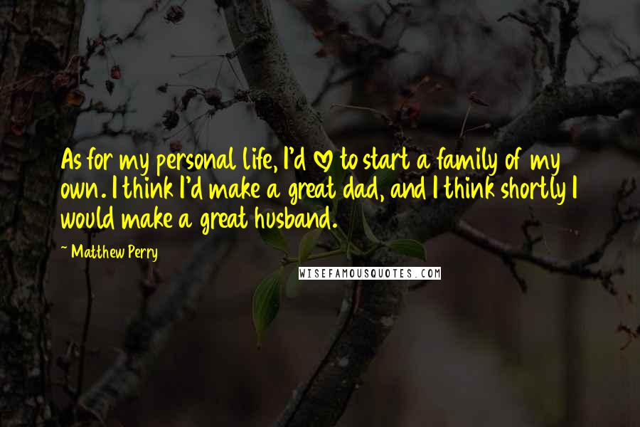 Matthew Perry Quotes: As for my personal life, I'd love to start a family of my own. I think I'd make a great dad, and I think shortly I would make a great husband.