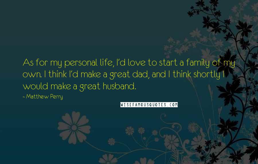 Matthew Perry Quotes: As for my personal life, I'd love to start a family of my own. I think I'd make a great dad, and I think shortly I would make a great husband.