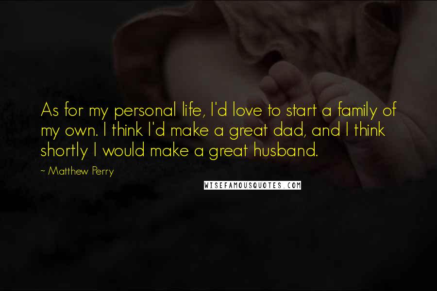 Matthew Perry Quotes: As for my personal life, I'd love to start a family of my own. I think I'd make a great dad, and I think shortly I would make a great husband.