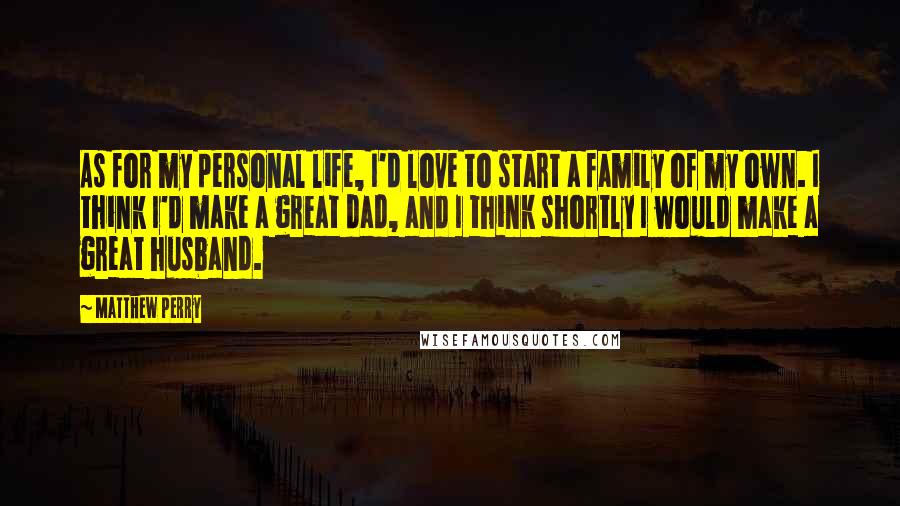 Matthew Perry Quotes: As for my personal life, I'd love to start a family of my own. I think I'd make a great dad, and I think shortly I would make a great husband.