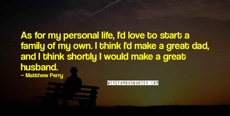 Matthew Perry Quotes: As for my personal life, I'd love to start a family of my own. I think I'd make a great dad, and I think shortly I would make a great husband.