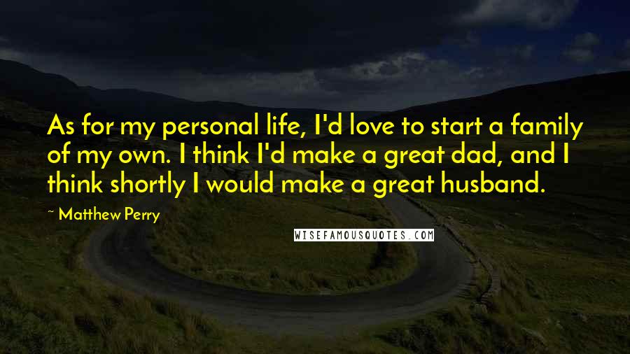 Matthew Perry Quotes: As for my personal life, I'd love to start a family of my own. I think I'd make a great dad, and I think shortly I would make a great husband.
