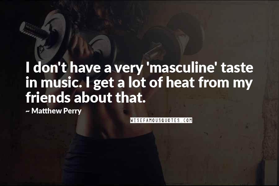 Matthew Perry Quotes: I don't have a very 'masculine' taste in music. I get a lot of heat from my friends about that.