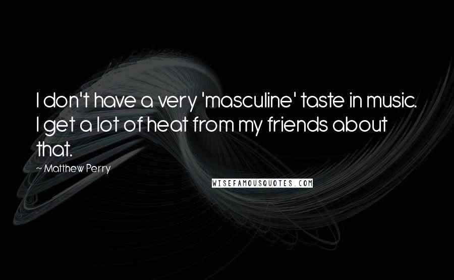 Matthew Perry Quotes: I don't have a very 'masculine' taste in music. I get a lot of heat from my friends about that.