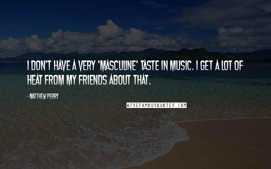 Matthew Perry Quotes: I don't have a very 'masculine' taste in music. I get a lot of heat from my friends about that.