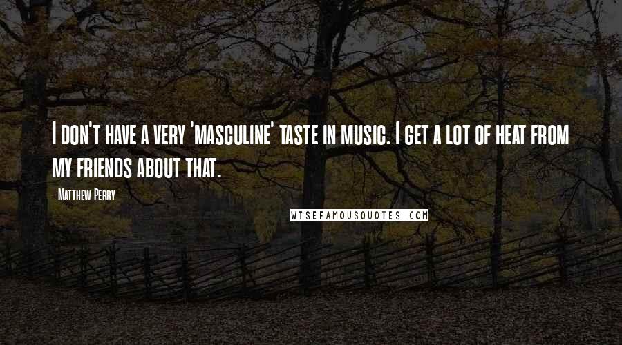 Matthew Perry Quotes: I don't have a very 'masculine' taste in music. I get a lot of heat from my friends about that.