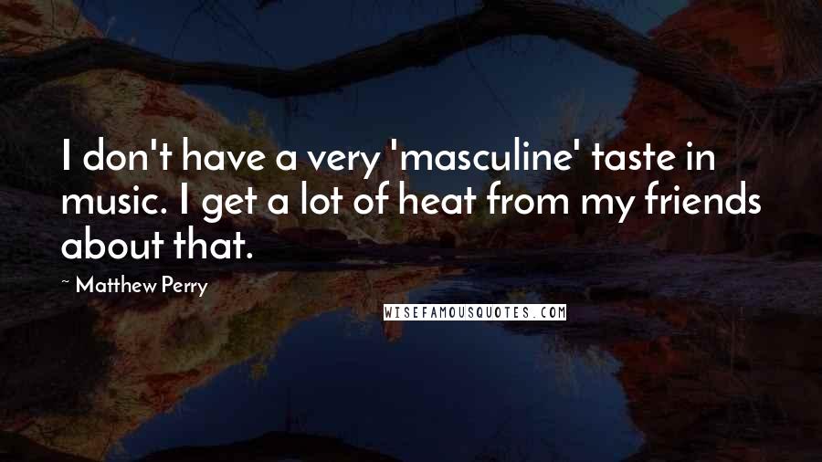 Matthew Perry Quotes: I don't have a very 'masculine' taste in music. I get a lot of heat from my friends about that.