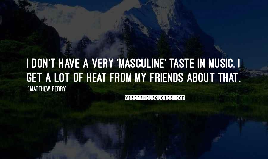 Matthew Perry Quotes: I don't have a very 'masculine' taste in music. I get a lot of heat from my friends about that.