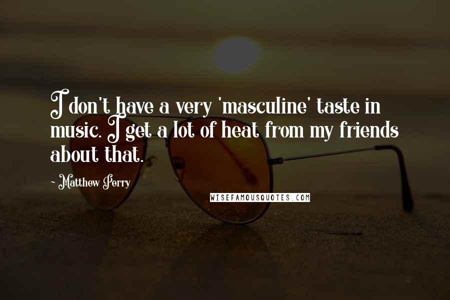 Matthew Perry Quotes: I don't have a very 'masculine' taste in music. I get a lot of heat from my friends about that.