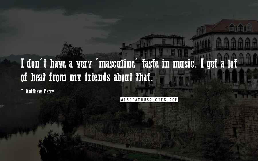 Matthew Perry Quotes: I don't have a very 'masculine' taste in music. I get a lot of heat from my friends about that.