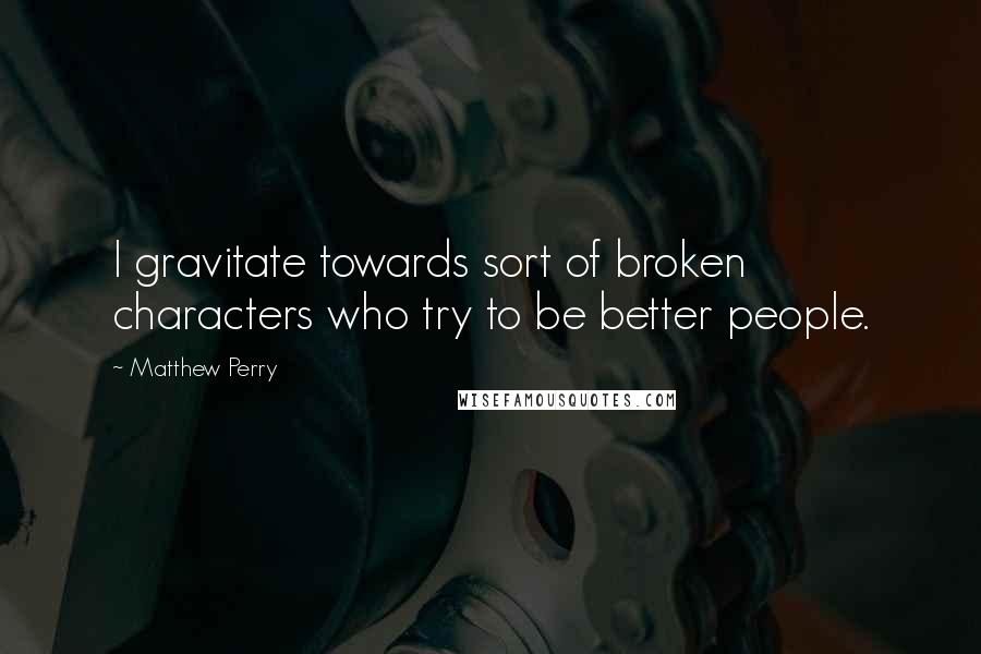 Matthew Perry Quotes: I gravitate towards sort of broken characters who try to be better people.