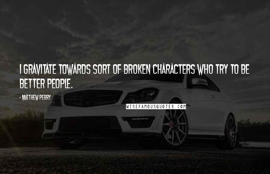 Matthew Perry Quotes: I gravitate towards sort of broken characters who try to be better people.