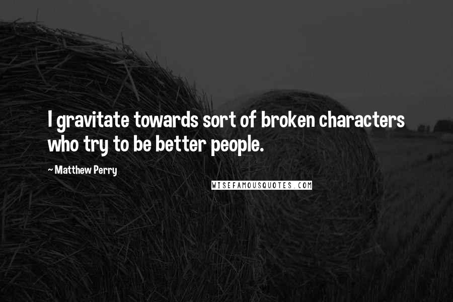 Matthew Perry Quotes: I gravitate towards sort of broken characters who try to be better people.