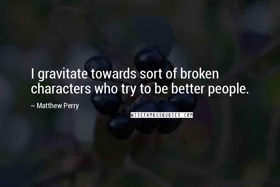 Matthew Perry Quotes: I gravitate towards sort of broken characters who try to be better people.