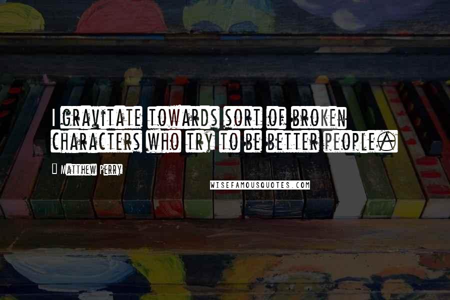 Matthew Perry Quotes: I gravitate towards sort of broken characters who try to be better people.