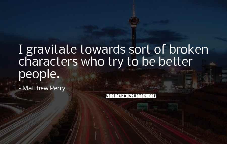 Matthew Perry Quotes: I gravitate towards sort of broken characters who try to be better people.