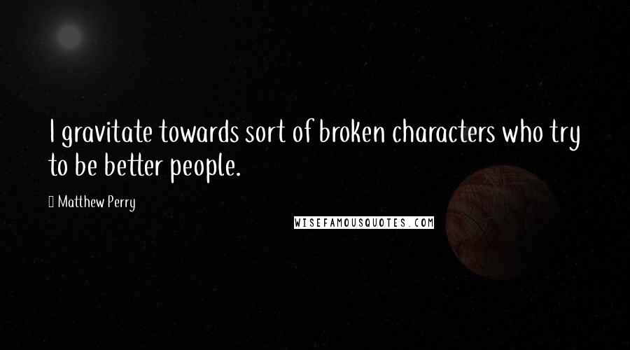 Matthew Perry Quotes: I gravitate towards sort of broken characters who try to be better people.