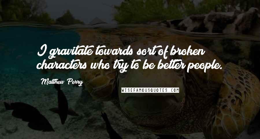 Matthew Perry Quotes: I gravitate towards sort of broken characters who try to be better people.