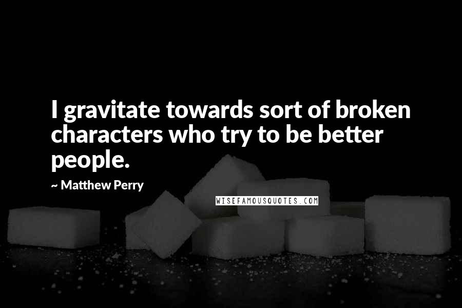 Matthew Perry Quotes: I gravitate towards sort of broken characters who try to be better people.