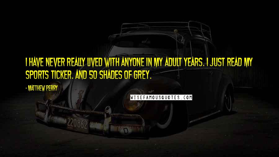 Matthew Perry Quotes: I have never really lived with anyone in my adult years. I just read my sports ticker. And 50 Shades of Grey.