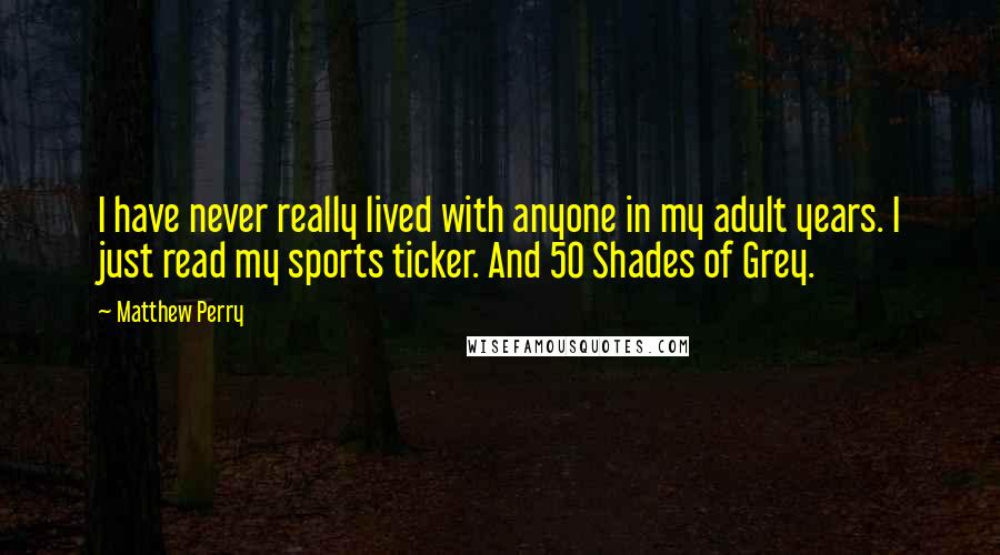 Matthew Perry Quotes: I have never really lived with anyone in my adult years. I just read my sports ticker. And 50 Shades of Grey.