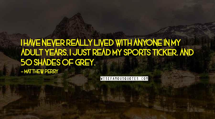 Matthew Perry Quotes: I have never really lived with anyone in my adult years. I just read my sports ticker. And 50 Shades of Grey.