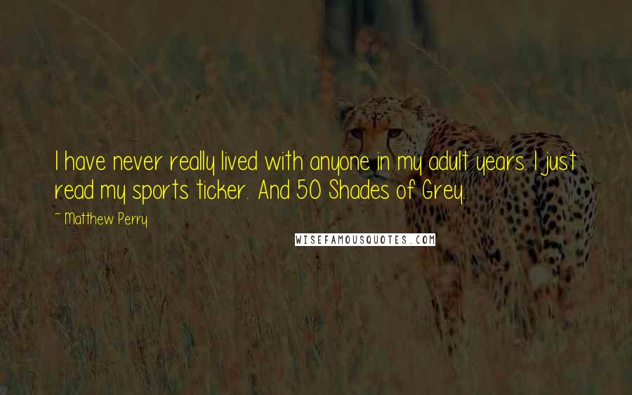 Matthew Perry Quotes: I have never really lived with anyone in my adult years. I just read my sports ticker. And 50 Shades of Grey.