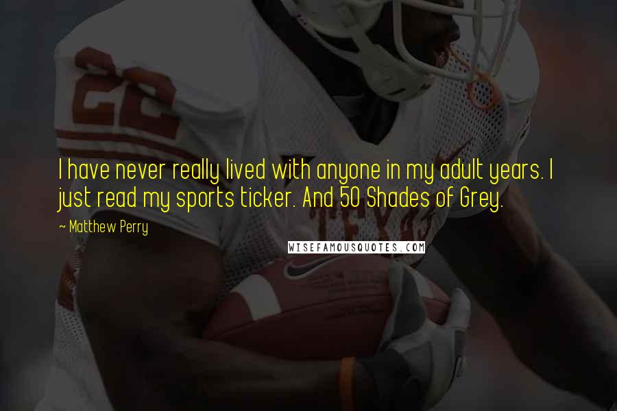 Matthew Perry Quotes: I have never really lived with anyone in my adult years. I just read my sports ticker. And 50 Shades of Grey.