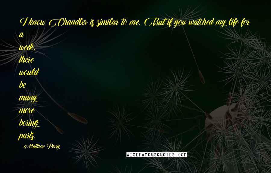 Matthew Perry Quotes: I know Chandler is similar to me. But if you watched my life for a week, there would be many more boring parts.