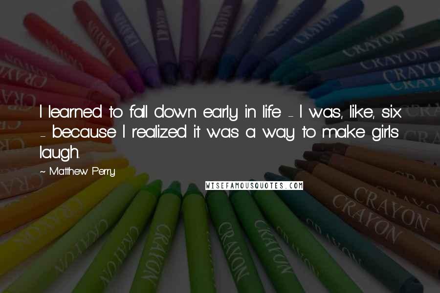 Matthew Perry Quotes: I learned to fall down early in life - I was, like, six - because I realized it was a way to make girls laugh.