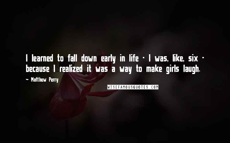 Matthew Perry Quotes: I learned to fall down early in life - I was, like, six - because I realized it was a way to make girls laugh.