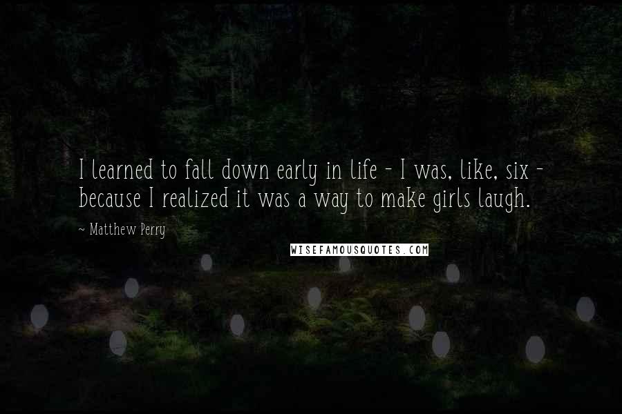 Matthew Perry Quotes: I learned to fall down early in life - I was, like, six - because I realized it was a way to make girls laugh.