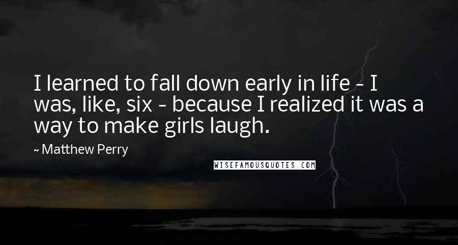 Matthew Perry Quotes: I learned to fall down early in life - I was, like, six - because I realized it was a way to make girls laugh.