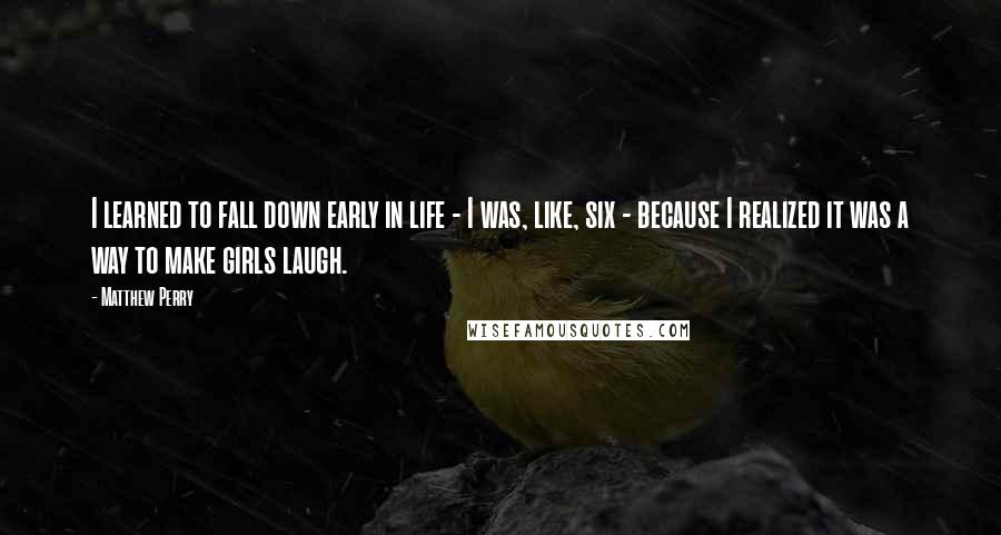 Matthew Perry Quotes: I learned to fall down early in life - I was, like, six - because I realized it was a way to make girls laugh.