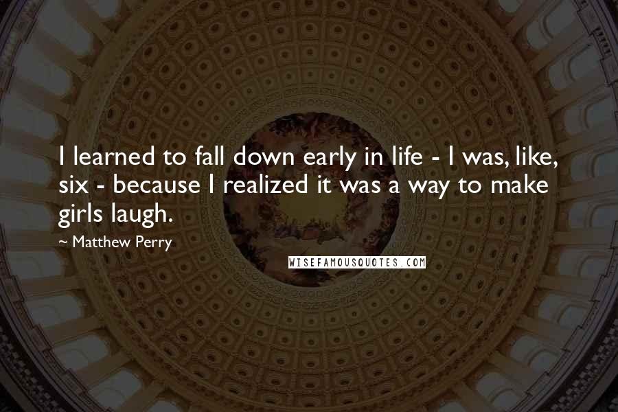 Matthew Perry Quotes: I learned to fall down early in life - I was, like, six - because I realized it was a way to make girls laugh.
