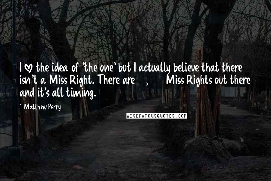 Matthew Perry Quotes: I love the idea of 'the one' but I actually believe that there isn't a Miss Right. There are 12,000 Miss Rights out there and it's all timing.