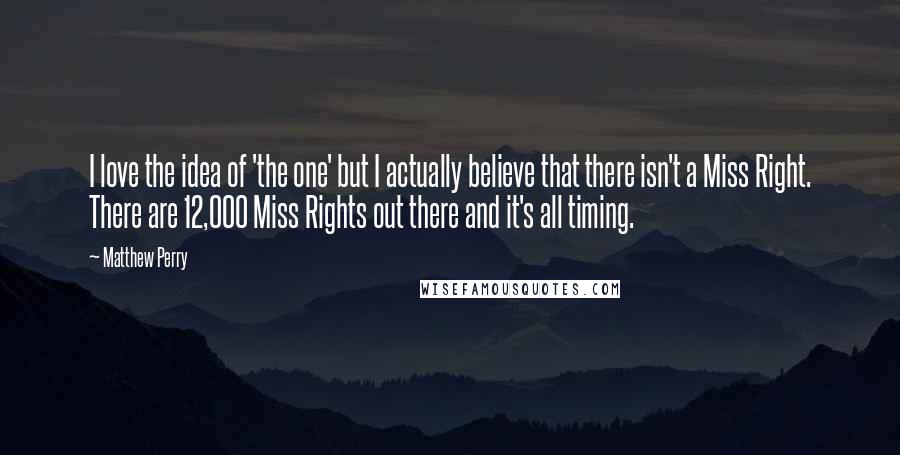 Matthew Perry Quotes: I love the idea of 'the one' but I actually believe that there isn't a Miss Right. There are 12,000 Miss Rights out there and it's all timing.