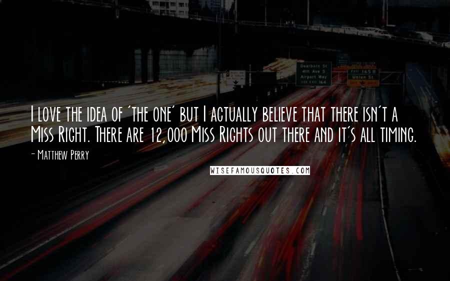 Matthew Perry Quotes: I love the idea of 'the one' but I actually believe that there isn't a Miss Right. There are 12,000 Miss Rights out there and it's all timing.