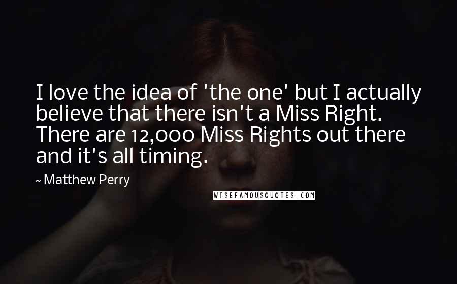 Matthew Perry Quotes: I love the idea of 'the one' but I actually believe that there isn't a Miss Right. There are 12,000 Miss Rights out there and it's all timing.